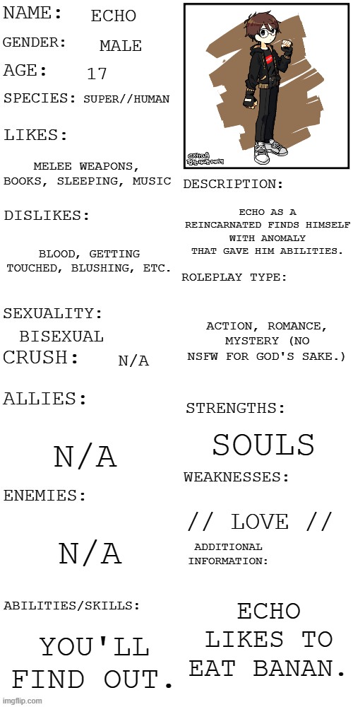 just pick a plot and the scene. | ECHO; MALE; 17; SUPER//HUMAN; MELEE WEAPONS, BOOKS, SLEEPING, MUSIC; ECHO AS A REINCARNATED FINDS HIMSELF WITH ANOMALY THAT GAVE HIM ABILITIES. BLOOD, GETTING TOUCHED, BLUSHING, ETC. ACTION, ROMANCE, MYSTERY (NO NSFW FOR GOD'S SAKE.); BISEXUAL; N/A; SOULS; N/A; // LOVE //; N/A; ECHO LIKES TO EAT BANAN. YOU'LL FIND OUT. | image tagged in updated roleplay oc showcase | made w/ Imgflip meme maker