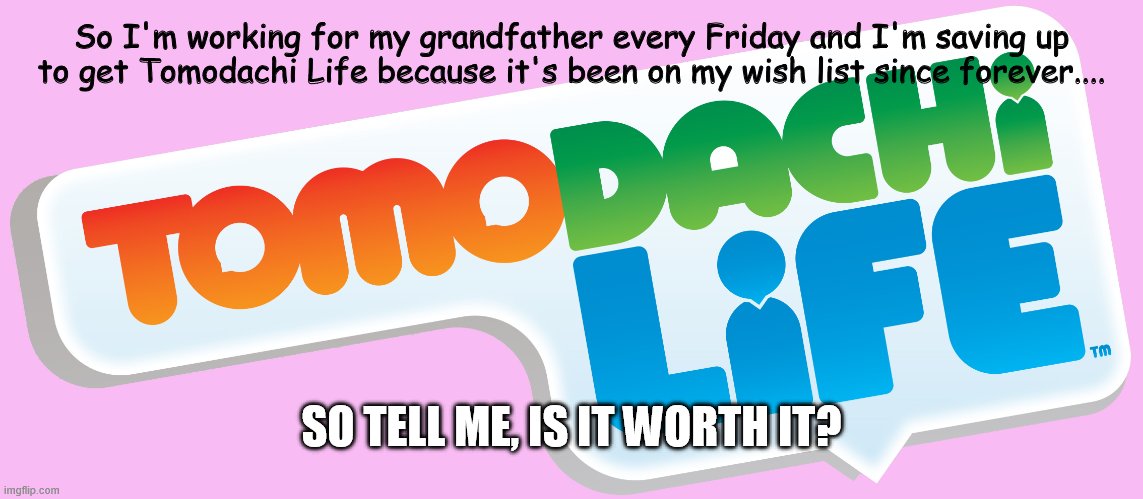 tomodachi life: saving up! | So I'm working for my grandfather every Friday and I'm saving up to get Tomodachi Life because it's been on my wish list since forever.... SO TELL ME, IS IT WORTH IT? | image tagged in 3ds,nintendo,tomodachi life,money | made w/ Imgflip meme maker