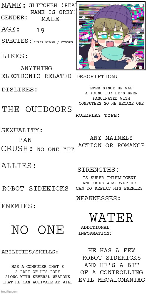 (Updated) Roleplay OC showcase | GLITCHEN (REAL NAME IS GREY); MALE; 19; SUPER HUMAN / CYBORG; ANYTHING ELECTRONIC RELATED; EVER SINCE HE WAS A YOUNG BOY HE'S BEEN FASCINATED WITH COMPUTERS SO HE BECAME ONE; THE OUTDOORS; ANY MAINELY ACTION OR ROMANCE; PAN; NO ONE YET; IS SUPER INTELLIGENT AND USES WHATEVER HE CAN TO DEFEAT HIS ENEMIES; ROBOT SIDEKICKS; WATER; NO ONE; HE HAS A FEW ROBOT SIDEKICKS AND HE'S A BIT OF A CONTROLLING EVIL MEGALOMANIAC; HAS A COMPUTER THAT'S A PART OF HIS BODY ALONG WITH SEVERAL WEAPONS THAT HE CAN ACTIVATE AT WILL | image tagged in updated roleplay oc showcase | made w/ Imgflip meme maker