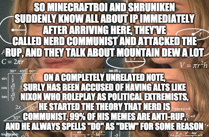 hmmm... | SO MINECRAFTBOI AND SHRUNIKEN SUDDENLY KNOW ALL ABOUT IP IMMEDIATELY AFTER ARRIVING HERE, THEY'VE CALLED NERD COMMUNIST AND ATTACKED THE RUP, AND THEY TALK ABOUT MOUNTAIN DEW A LOT; ON A COMPLETELY UNRELATED NOTE, SURLY HAS BEEN ACCUSED OF HAVING ALTS LIKE NIXON WHO ROLEPLAY AS POLITICAL EXTREMISTS, HE STARTED THE THEORY THAT NERD IS COMMUNIST, 99% OF HIS MEMES ARE ANTI-RUP, AND HE ALWAYS SPELLS "DO" AS "DEW" FOR SOME REASON | image tagged in surly,is,sus | made w/ Imgflip meme maker