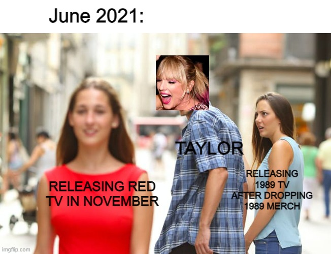 release 1989 please | June 2021:; TAYLOR; RELEASING 1989 TV AFTER DROPPING 1989 MERCH; RELEASING RED TV IN NOVEMBER | image tagged in memes,distracted boyfriend,taylor swift,taylor | made w/ Imgflip meme maker