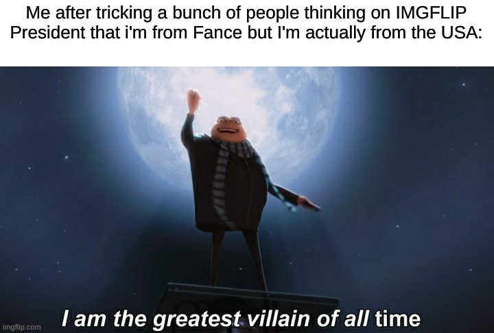 Sorry but I had to put France down because It sounds better. Sorry :/ | Me after tricking a bunch of people thinking on IMGFLIP President that i'm from Fance but I'm actually from the USA: | image tagged in i am the greatest villain of all time | made w/ Imgflip meme maker