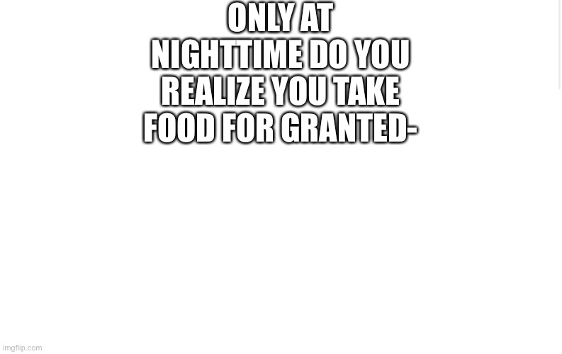 Blank meme template | ONLY AT NIGHTTIME DO YOU REALIZE YOU TAKE FOOD FOR GRANTED- | image tagged in blank meme template | made w/ Imgflip meme maker