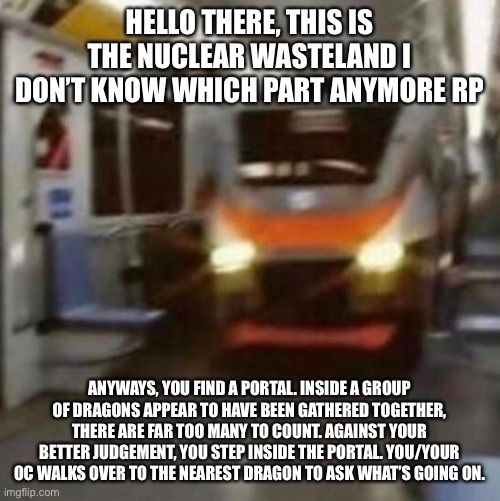 HELLO THERE, THIS IS THE NUCLEAR WASTELAND I DON’T KNOW WHICH PART ANYMORE RP; ANYWAYS, YOU FIND A PORTAL. INSIDE A GROUP OF DRAGONS APPEAR TO HAVE BEEN GATHERED TOGETHER, THERE ARE FAR TOO MANY TO COUNT. AGAINST YOUR BETTER JUDGEMENT, YOU STEP INSIDE THE PORTAL. YOU/YOUR OC WALKS OVER TO THE NEAREST DRAGON TO ASK WHAT’S GOING ON. | made w/ Imgflip meme maker