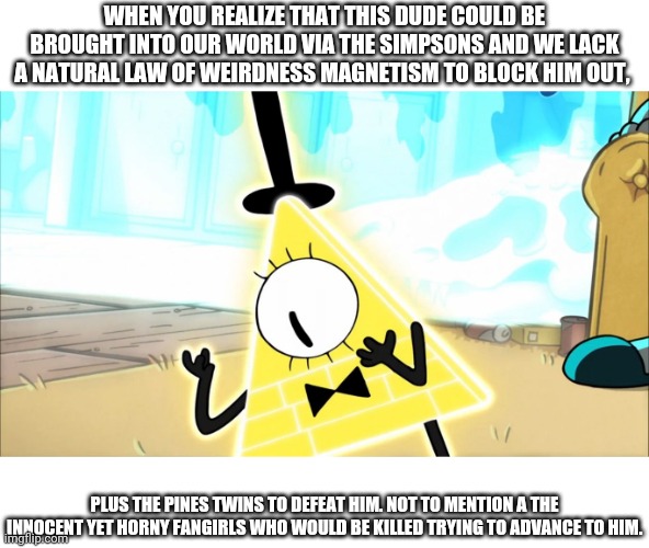 I'm stoping now | WHEN YOU REALIZE THAT THIS DUDE COULD BE BROUGHT INTO OUR WORLD VIA THE SIMPSONS AND WE LACK A NATURAL LAW OF WEIRDNESS MAGNETISM TO BLOCK HIM OUT, PLUS THE PINES TWINS TO DEFEAT HIM. NOT TO MENTION A THE INNOCENT YET HORNY FANGIRLS WHO WOULD BE KILLED TRYING TO ADVANCE TO HIM. | image tagged in terrified bill cipher,i'll stop | made w/ Imgflip meme maker