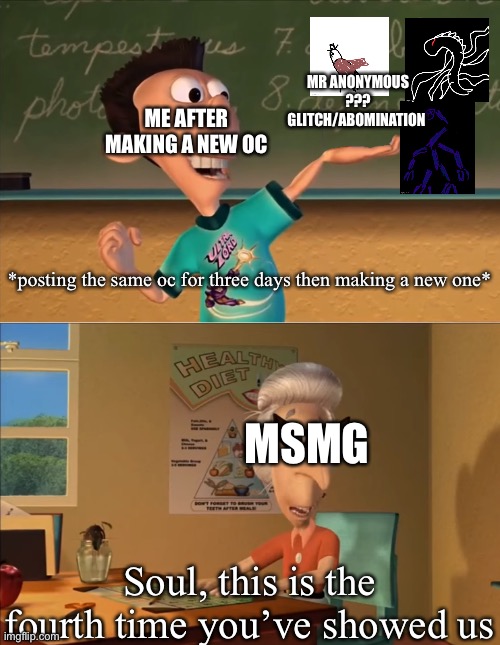 Sheen's Show and Tell | MR ANONYMOUS
???
GLITCH/ABOMINATION; ME AFTER MAKING A NEW OC; *posting the same oc for three days then making a new one*; MSMG; Soul, this is the fourth time you’ve showed us | image tagged in sheen's show and tell | made w/ Imgflip meme maker