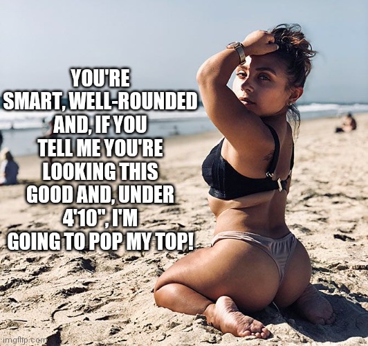 YOU'RE SMART, WELL-ROUNDED AND, IF YOU TELL ME YOU'RE LOOKING THIS GOOD AND, UNDER 4'10", I'M GOING TO POP MY TOP! | made w/ Imgflip meme maker