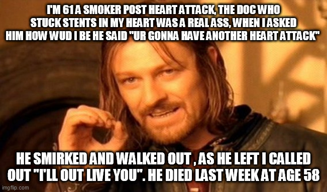 One Does Not Simply | I'M 61 A SMOKER POST HEART ATTACK, THE DOC WHO STUCK STENTS IN MY HEART WAS A REAL ASS, WHEN I ASKED HIM HOW WUD I BE HE SAID "UR GONNA HAVE ANOTHER HEART ATTACK"; HE SMIRKED AND WALKED OUT , AS HE LEFT I CALLED OUT "I'LL OUT LIVE YOU". HE DIED LAST WEEK AT AGE 58 | image tagged in memes,one does not simply | made w/ Imgflip meme maker