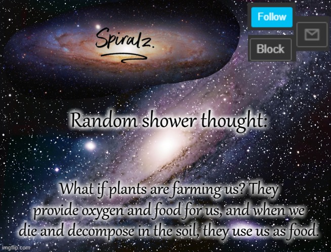 Random shower thought:; What if plants are farming us? They provide oxygen and food for us, and when we die and decompose in the soil, they use us as food. | image tagged in spiralz galaxy template | made w/ Imgflip meme maker