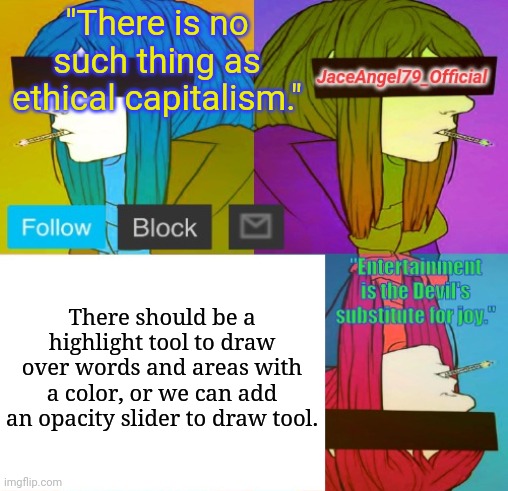 Has this been requested yet??? | "There is no such thing as ethical capitalism."; There should be a highlight tool to draw over words and areas with a color, or we can add an opacity slider to draw tool. | image tagged in jaceangel79_official announcement template bv2 | made w/ Imgflip meme maker