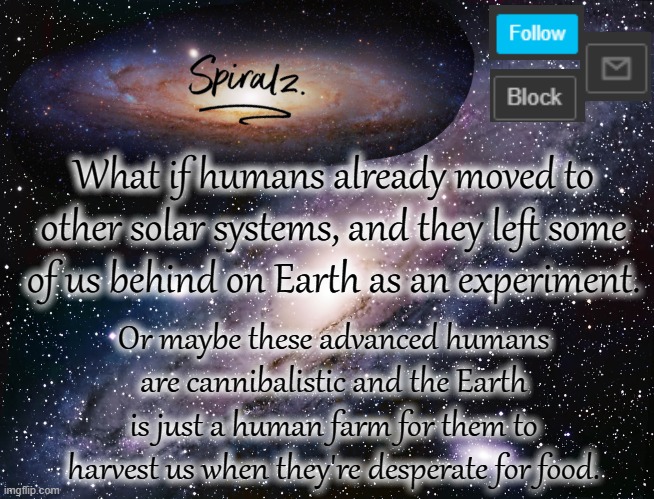 What if humans already moved to other solar systems, and they left some of us behind on Earth as an experiment. Or maybe these advanced humans are cannibalistic and the Earth is just a human farm for them to harvest us when they're desperate for food. | image tagged in spiralz galaxy template | made w/ Imgflip meme maker
