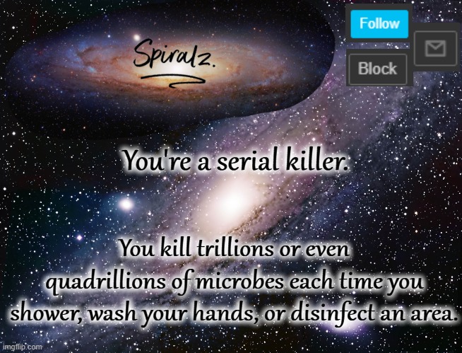 You're a serial killer. You kill trillions or even quadrillions of microbes each time you shower, wash your hands, or disinfect an area. | image tagged in spiralz galaxy template | made w/ Imgflip meme maker