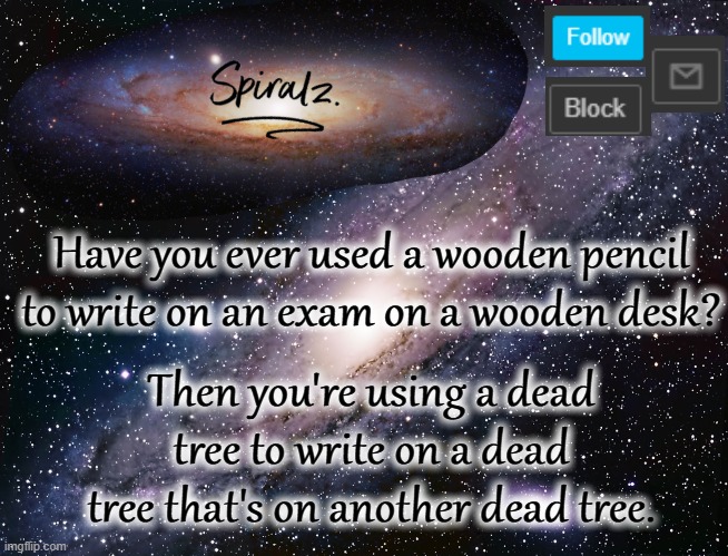 Have you ever used a wooden pencil to write on an exam on a wooden desk? Then you're using a dead tree to write on a dead tree that's on another dead tree. | image tagged in spiralz galaxy template | made w/ Imgflip meme maker