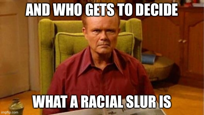 Red Forman Dumbass | AND WHO GETS TO DECIDE WHAT A RACIAL SLUR IS | image tagged in red forman dumbass | made w/ Imgflip meme maker