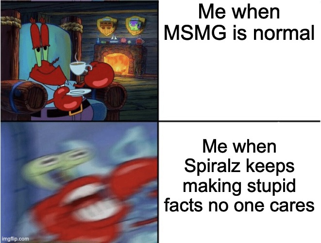 I want to die | Me when MSMG is normal; Me when Spiralz keeps making stupid facts no one cares | image tagged in mr krabs calm then angry | made w/ Imgflip meme maker