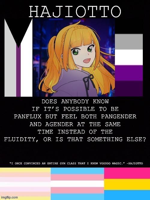 I’ve found some sources saying you can and others saying you can’t | DOES ANYBODY KNOW IF IT’S POSSIBLE TO BE PANFLUX BUT FEEL BOTH PANGENDER AND AGENDER AT THE SAME TIME INSTEAD OF THE FLUIDITY, OR IS THAT SOMETHING ELSE? | image tagged in hajiotto s template | made w/ Imgflip meme maker