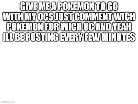 Blank White Template | GIVE ME A POKEMON TO GO WITH MY OCS JUST COMMENT WICH POKEMON FOR WICH OC AND YEAH ILL BE POSTING EVERY FEW MINUTES | image tagged in blank white template | made w/ Imgflip meme maker