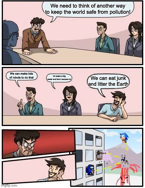 Boardroom Meeting Suggestion Meme | We need to think of another way to keep the world safe from pollution! We can make lots of robots to do that; Or make a big water and land vacuum to! We can eat junk and litter the Earth | image tagged in memes,boardroom meeting suggestion | made w/ Imgflip meme maker