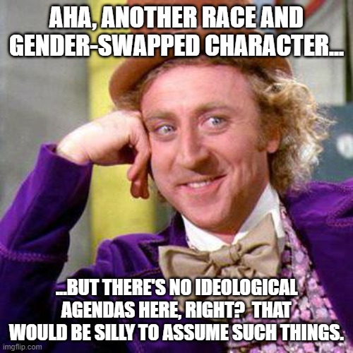 Willy Wonka Blank | AHA, ANOTHER RACE AND GENDER-SWAPPED CHARACTER... ...BUT THERE'S NO IDEOLOGICAL AGENDAS HERE, RIGHT?  THAT WOULD BE SILLY TO ASSUME SUCH THINGS. | image tagged in willy wonka blank | made w/ Imgflip meme maker