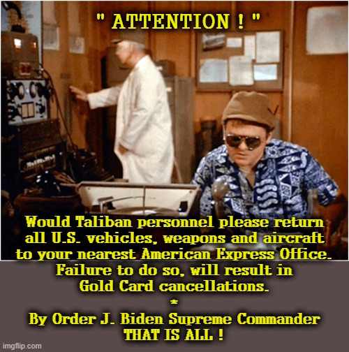 M.A.S.H. | " ATTENTION ! "; Would Taliban personnel please return
all U.S. vehicles, weapons and aircraft
to your nearest American Express Office.
Failure to do so, will result in
Gold Card cancellations.
*
By Order J. Biden Supreme Commander
THAT IS ALL ! | image tagged in public service announcement | made w/ Imgflip meme maker