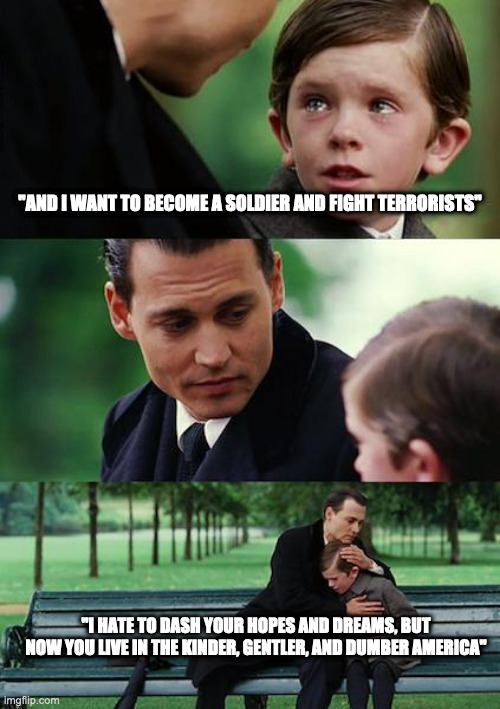 Finding Neverland Meme | "AND I WANT TO BECOME A SOLDIER AND FIGHT TERRORISTS"; "I HATE TO DASH YOUR HOPES AND DREAMS, BUT NOW YOU LIVE IN THE KINDER, GENTLER, AND DUMBER AMERICA" | image tagged in memes,finding neverland | made w/ Imgflip meme maker