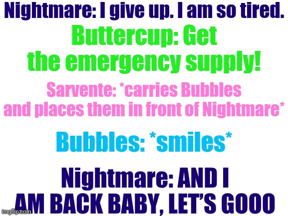 YEETPOST | Nightmare: I give up. I am so tired. Buttercup: Get the emergency supply! Sarvente: *carries Bubbles and places them in front of Nightmare*; Bubbles: *smiles*; Nightmare: AND I AM BACK BABY, LET’S GOOO | image tagged in dreamtale,nightmare sans,fnf,original character | made w/ Imgflip meme maker
