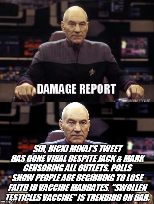 Vaccine damage report | SIR, NICKI MINAJ'S TWEET HAS GONE VIRAL DESPITE JACK & MARK CENSORING ALL OUTLETS. POLLS SHOW PEOPLE ARE BEGINNING TO LOSE FAITH IN VACCINE MANDATES. "SWOLLEN TESTICLES VACCINE" IS TRENDING ON GAB. | image tagged in damage report picard,captain picard damage report,nicki minaj,covid vaccine,testicles,deep state | made w/ Imgflip meme maker