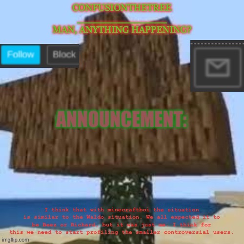 Check description if it’s too small to read | I think that with minecraftboi the situation is similar to the Waldo situation. We all expected it to be Beez or Richard, but it was just me. I think for this we need to start profiling the smaller controversial users. | made w/ Imgflip meme maker