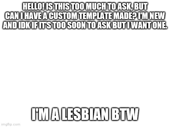 Please? |  HELLO! IS THIS TOO MUCH TO ASK, BUT CAN I HAVE A CUSTOM TEMPLATE MADE? I'M NEW AND IDK IF IT'S TOO SOON TO ASK BUT I WANT ONE. I'M A LESBIAN BTW | image tagged in blank white template | made w/ Imgflip meme maker