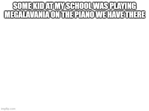 Poggers | SOME KID AT MY SCHOOL WAS PLAYING MEGALAVANIA ON THE PIANO WE HAVE THERE | image tagged in blank white template,memes | made w/ Imgflip meme maker