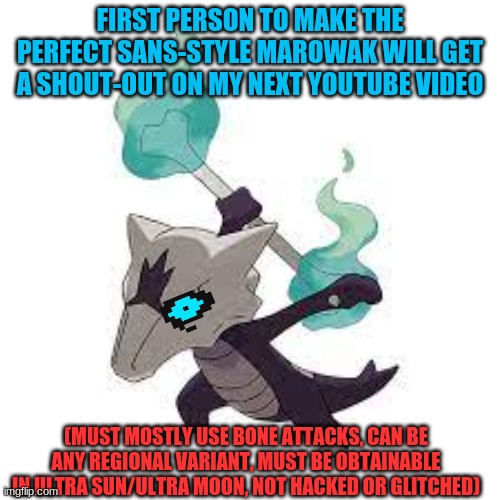 My channel is Xiro Higane, look me up if u want | FIRST PERSON TO MAKE THE PERFECT SANS-STYLE MAROWAK WILL GET A SHOUT-OUT ON MY NEXT YOUTUBE VIDEO; (MUST MOSTLY USE BONE ATTACKS, CAN BE ANY REGIONAL VARIANT, MUST BE OBTAINABLE IN ULTRA SUN/ULTRA MOON, NOT HACKED OR GLITCHED) | made w/ Imgflip meme maker