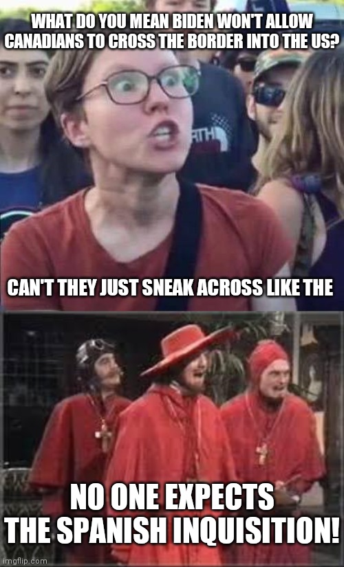 Don't you miss the days when people didn't take themselves so seriously? | WHAT DO YOU MEAN BIDEN WON'T ALLOW CANADIANS TO CROSS THE BORDER INTO THE US? CAN'T THEY JUST SNEAK ACROSS LIKE THE; NO ONE EXPECTS THE SPANISH INQUISITION! | image tagged in angry liberal,spanish inquisition | made w/ Imgflip meme maker