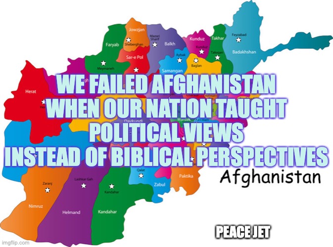 Political Failures | WE FAILED AFGHANISTAN WHEN OUR NATION TAUGHT POLITICAL VIEWS INSTEAD OF BIBLICAL PERSPECTIVES; PEACE JET | image tagged in politics,holy bible,god is love,one does not simply | made w/ Imgflip meme maker
