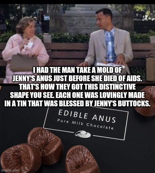 I HAD THE MAN TAKE A MOLD OF JENNY'S ANUS JUST BEFORE SHE DIED OF AIDS. THAT'S HOW THEY GOT THIS DISTINCTIVE SHAPE YOU SEE. EACH ONE WAS LOV | image tagged in forrest gump box of chocolates | made w/ Imgflip meme maker
