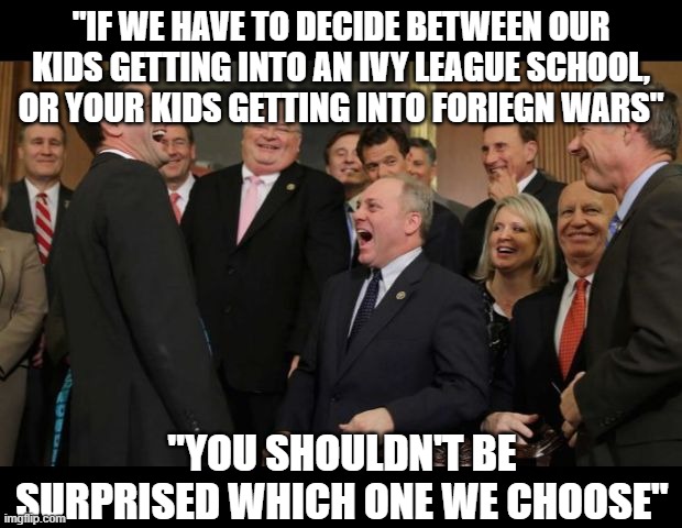 Republicans Senators laughing | "IF WE HAVE TO DECIDE BETWEEN OUR KIDS GETTING INTO AN IVY LEAGUE SCHOOL, OR YOUR KIDS GETTING INTO FORIEGN WARS"; "YOU SHOULDN'T BE SURPRISED WHICH ONE WE CHOOSE" | image tagged in republicans senators laughing | made w/ Imgflip meme maker