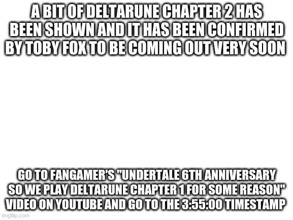 Blank White Template | A BIT OF DELTARUNE CHAPTER 2 HAS BEEN SHOWN AND IT HAS BEEN CONFIRMED BY TOBY FOX TO BE COMING OUT VERY SOON; GO TO FANGAMER'S "UNDERTALE 6TH ANNIVERSARY SO WE PLAY DELTARUNE CHAPTER 1 FOR SOME REASON" VIDEO ON YOUTUBE AND GO TO THE 3:55:00 TIMESTAMP | image tagged in blank white template | made w/ Imgflip meme maker