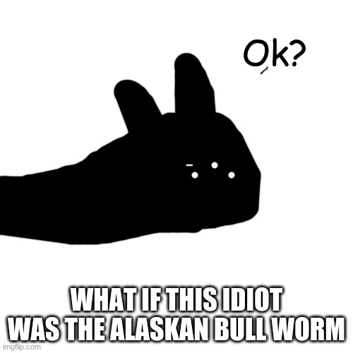 Ok? | WHAT IF THIS IDIOT WAS THE ALASKAN BULL WORM | image tagged in ok | made w/ Imgflip meme maker