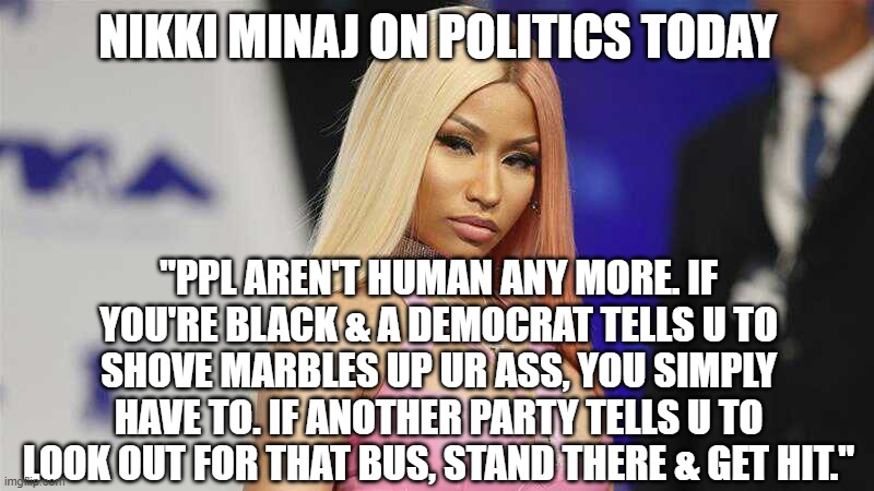 nikki tells it like it is | NIKKI MINAJ ON POLITICS TODAY; "PPL AREN'T HUMAN ANY MORE. IF YOU'RE BLACK & A DEMOCRAT TELLS U TO SHOVE MARBLES UP UR ASS, YOU SIMPLY HAVE TO. IF ANOTHER PARTY TELLS U TO LOOK OUT FOR THAT BUS, STAND THERE & GET HIT." | image tagged in boss ass bitch | made w/ Imgflip meme maker