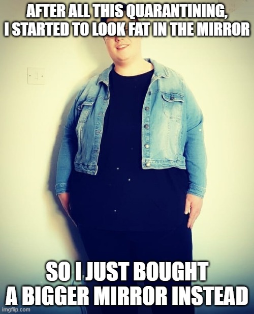 Trying To Fit Into Clothes After Lockdown | AFTER ALL THIS QUARANTINING, I STARTED TO LOOK FAT IN THE MIRROR; SO I JUST BOUGHT A BIGGER MIRROR INSTEAD | image tagged in trying to fit into clothes after lockdown | made w/ Imgflip meme maker