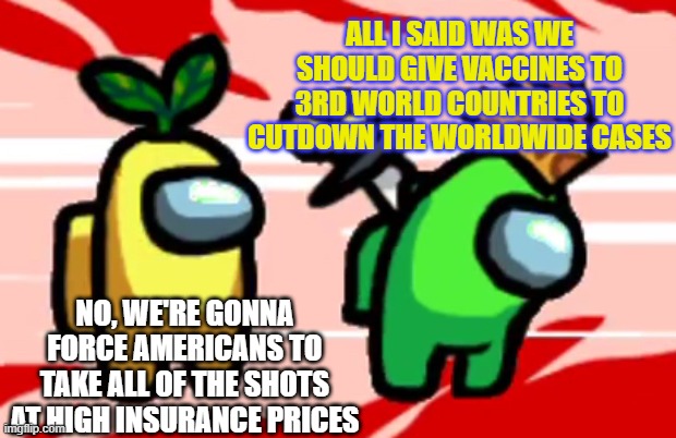 Among Us Stab | ALL I SAID WAS WE SHOULD GIVE VACCINES TO 3RD WORLD COUNTRIES TO CUTDOWN THE WORLDWIDE CASES; NO, WE'RE GONNA FORCE AMERICANS TO TAKE ALL OF THE SHOTS AT HIGH INSURANCE PRICES | image tagged in among us stab | made w/ Imgflip meme maker