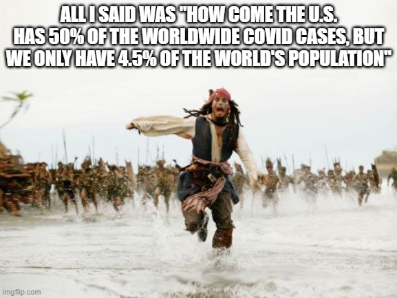 Jack Sparrow Being Chased Meme | ALL I SAID WAS "HOW COME THE U.S. HAS 50% OF THE WORLDWIDE COVID CASES, BUT WE ONLY HAVE 4.5% OF THE WORLD'S POPULATION" | image tagged in memes,jack sparrow being chased | made w/ Imgflip meme maker