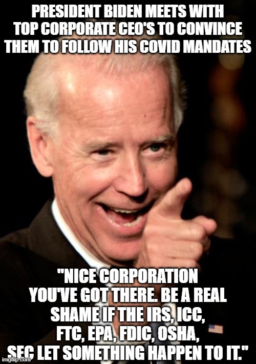 The Mafia called government | PRESIDENT BIDEN MEETS WITH TOP CORPORATE CEO'S TO CONVINCE THEM TO FOLLOW HIS COVID MANDATES; "NICE CORPORATION YOU'VE GOT THERE. BE A REAL SHAME IF THE IRS, ICC, FTC, EPA, FDIC, OSHA, SEC LET SOMETHING HAPPEN TO IT." | image tagged in memes,smilin biden | made w/ Imgflip meme maker