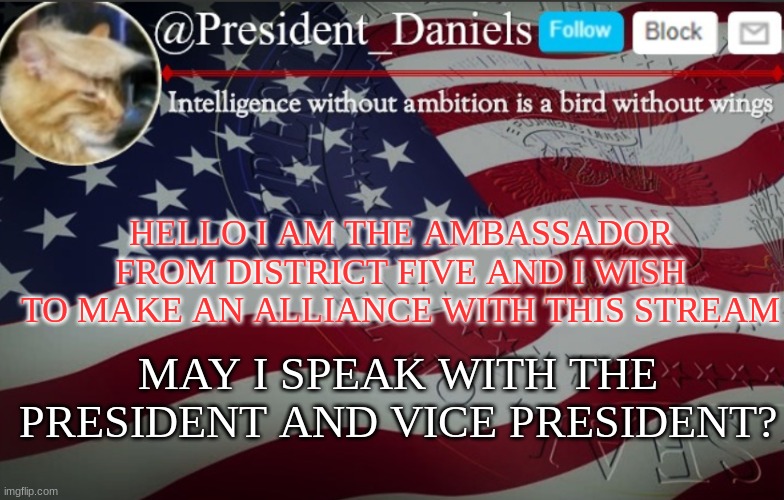 President Daniels Announcement Template | HELLO I AM THE AMBASSADOR FROM DISTRICT FIVE AND I WISH TO MAKE AN ALLIANCE WITH THIS STREAM; MAY I SPEAK WITH THE PRESIDENT AND VICE PRESIDENT? | image tagged in president daniels announcement template | made w/ Imgflip meme maker
