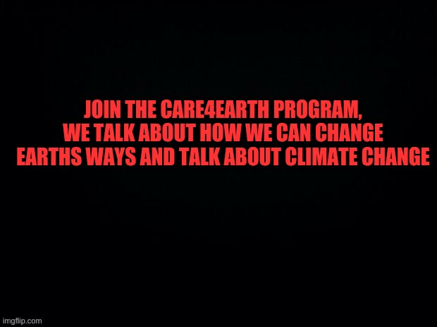 https://imgflip.com/m/Care4Earth | JOIN THE CARE4EARTH PROGRAM, WE TALK ABOUT HOW WE CAN CHANGE EARTHS WAYS AND TALK ABOUT CLIMATE CHANGE | image tagged in black with red typing | made w/ Imgflip meme maker