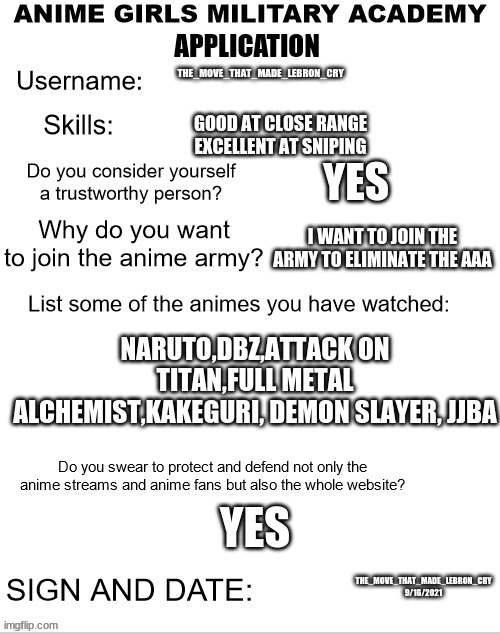 My AGMA application form | THE_MOVE_THAT_MADE_LEBRON_CRY; GOOD AT CLOSE RANGE EXCELLENT AT SNIPING; YES; I WANT TO JOIN THE ARMY TO ELIMINATE THE AAA; NARUTO,DBZ,ATTACK ON TITAN,FULL METAL ALCHEMIST,KAKEGURI, DEMON SLAYER, JJBA; YES; THE_MOVE_THAT_MADE_LEBRON_CRY 9/16/2021 | image tagged in agma application form | made w/ Imgflip meme maker