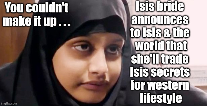 Shamima Begum - Isis |  Isis bride 
announces 
to Isis & the 
world that
she'll trade 
Isis secrets 
for western 
lifestyle; You couldn't make it up . . . | image tagged in shamima begum,can't cure stupid,starmer labour leadership,labourisdead,cultofcorbyn,what happens next | made w/ Imgflip meme maker