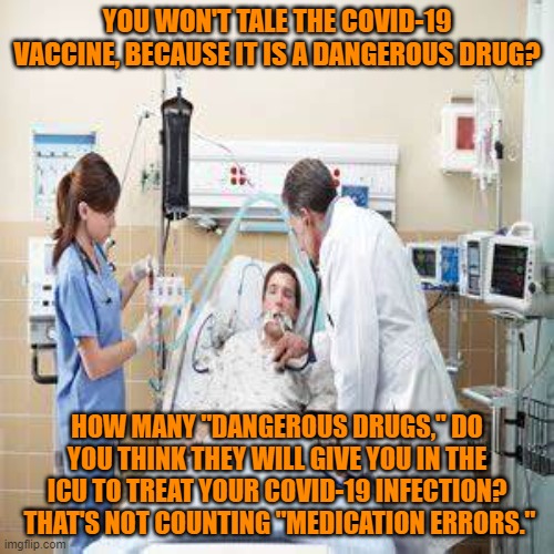 How many dangerous drugs will you take the rest of your life for Covid-related heart, lung, kidney and other chronic ailments. | YOU WON'T TALE THE COVID-19 VACCINE, BECAUSE IT IS A DANGEROUS DRUG? HOW MANY "DANGEROUS DRUGS," DO YOU THINK THEY WILL GIVE YOU IN THE ICU TO TREAT YOUR COVID-19 INFECTION?  THAT'S NOT COUNTING "MEDICATION ERRORS." | image tagged in politics | made w/ Imgflip meme maker