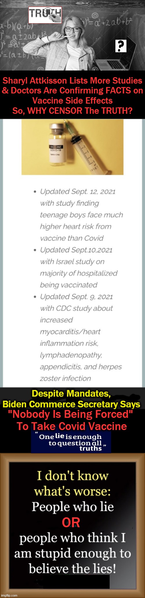 endorsement from 57 authors from 17 countries urging that Covid-19 jabs be stopped... |  Sharyl Attkisson Lists More Studies
& Doctors Are Confirming FACTS on
Vaccine Side Effects
So, WHY CENSOR The TRUTH? Despite Mandates, 
Biden Commerce Secretary Says; "Nobody Is Being Forced" 
To Take Covid Vaccine; OR | image tagged in politics,covid-19,vaccine side effects,facts,studies,actual cases | made w/ Imgflip meme maker
