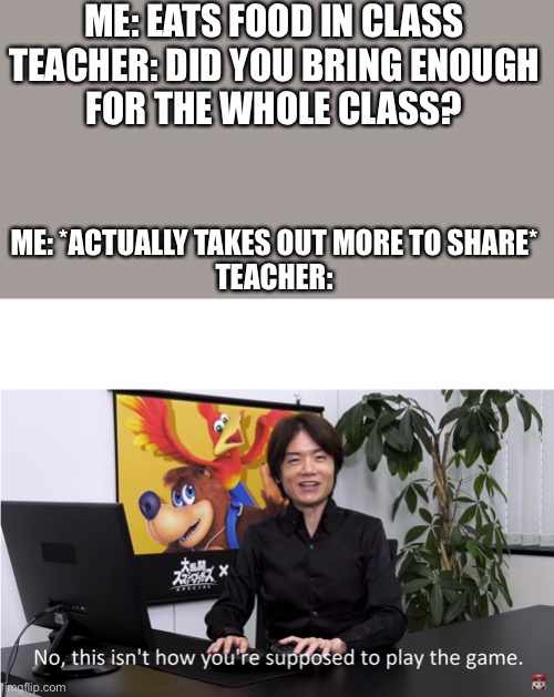 Beat the system eatery | ME: EATS FOOD IN CLASS

TEACHER: DID YOU BRING ENOUGH FOR THE WHOLE CLASS? ME: *ACTUALLY TAKES OUT MORE TO SHARE*

TEACHER: | image tagged in this isn't how you're supposed to play the game | made w/ Imgflip meme maker