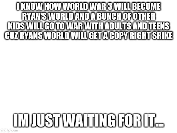 world war 3 | I KNOW HOW WORLD WAR 3 WILL BECOME RYAN'S WORLD AND A BUNCH OF OTHER KIDS WILL GO TO WAR WITH ADULTS AND TEENS CUZ RYANS WORLD WILL GET A COPY RIGHT SRIKE; IM JUST WAITING FOR IT... | image tagged in blank white template | made w/ Imgflip meme maker
